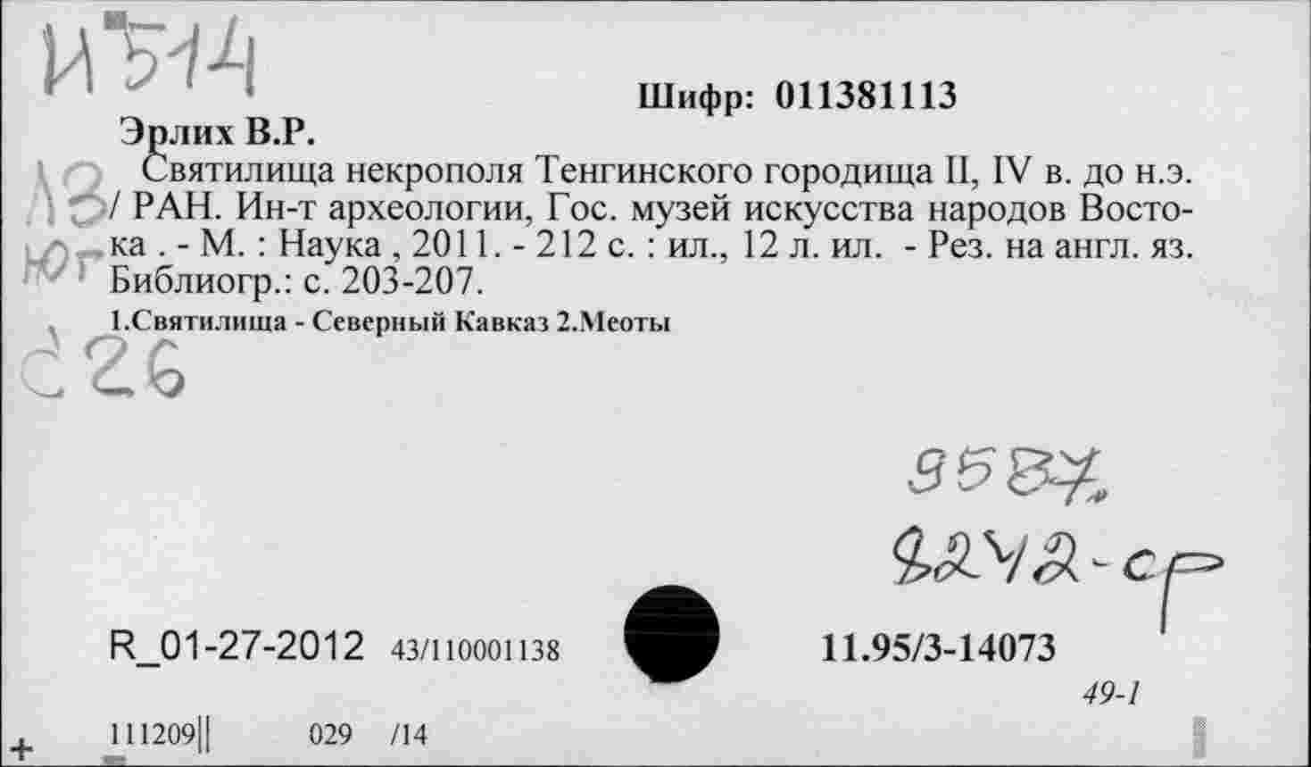 ﻿Шифр: 011381113
Эрлих В.Р.
Святилища некрополя Тенгинского городища II, IV в. до н.э. / РАН. Ин-т археологии, Гос. музей искусства народов Восто-i zv. ка . - М. : Наука , 2011. - 212 с. : ил., 12 л. ил. - Рез. на англ. яз. Библиогр.: с. 203-207.
І.Святилища - Северный Кавказ 2.Меоты
R_01-27-2012 43/110001138
V с
11.95/3-14073
49-1
+	111209Ц	029 /14